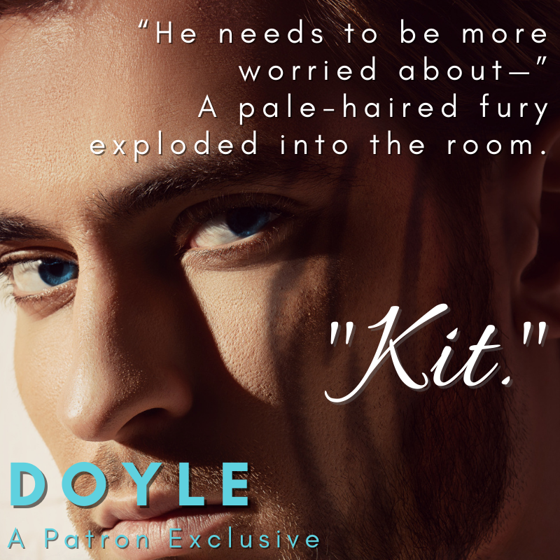 Image of attractive young man, tiger stripes ghosting in on one cheek. Text reads:
"He needs to be more worried about--"
A pale-haired fury exploded into the room.
"Kit."
Doyle, A Patreon Exclusive.